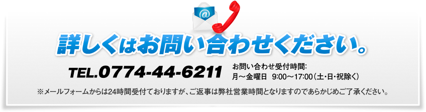 詳しくはお問い合わせください。TEL.0774-44-6211　お問い合わせ受付時間：月～金曜日 9：00～17：00（土・日・祝除く）　※メールフォームからは24時間受付ておりますが、ご返事は弊社営業時間となりますのであらかじめご了承ください。